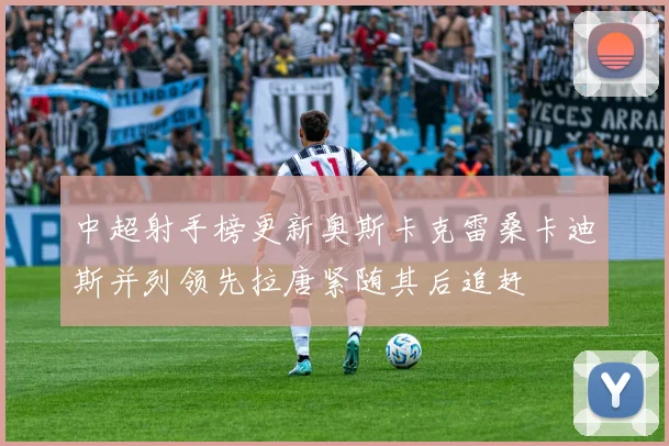 中超射手榜更新奥斯卡克雷桑卡迪斯并列领先拉唐紧随其后追赶