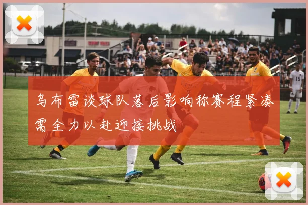 乌布雷谈球队落后影响称赛程紧凑需全力以赴迎接挑战