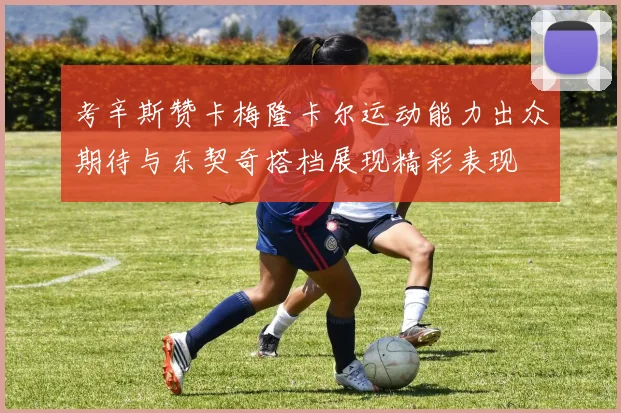 考辛斯赞卡梅隆卡尔运动能力出众期待与东契奇搭档展现精彩表现