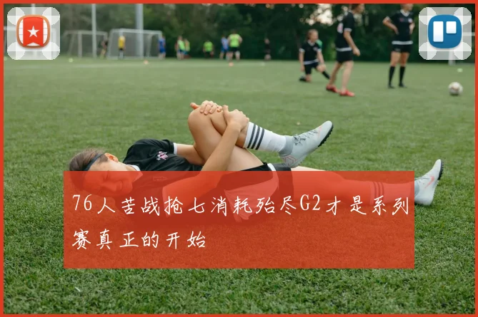 76人苦战抢七消耗殆尽G2才是系列赛真正的开始