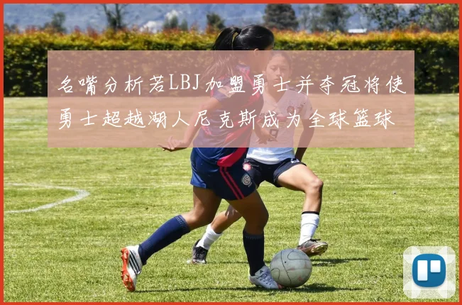 名嘴分析若LBJ加盟勇士并夺冠将使勇士超越湖人尼克斯成为全球篮球品牌之最