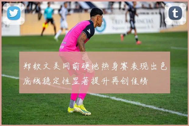 郑钦文美网前硬地热身赛表现出色底线稳定性显著提升再创佳绩