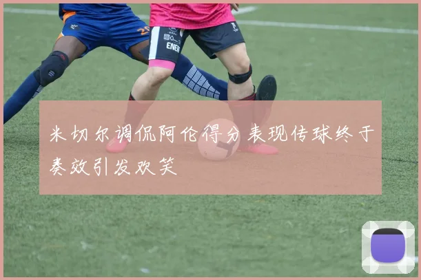 米切尔调侃阿伦得分表现传球终于奏效引发欢笑