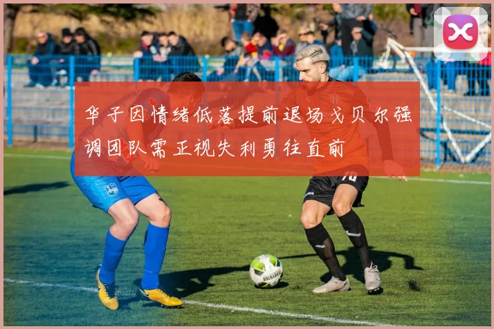 华子因情绪低落提前退场戈贝尔强调团队需正视失利勇往直前