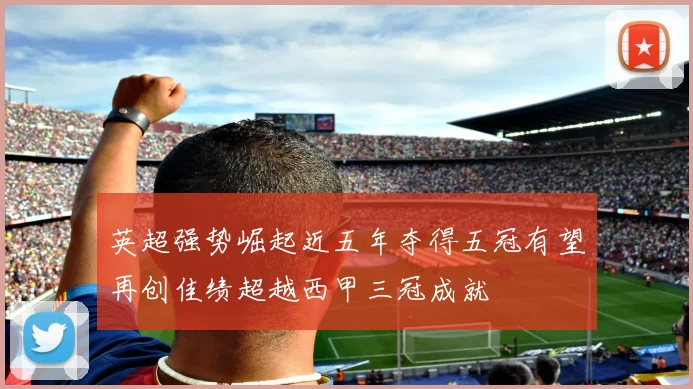 英超强势崛起近五年夺得五冠有望再创佳绩超越西甲三冠成就