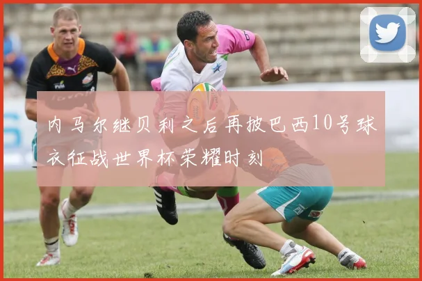 内马尔继贝利之后再披巴西10号球衣征战世界杯荣耀时刻
