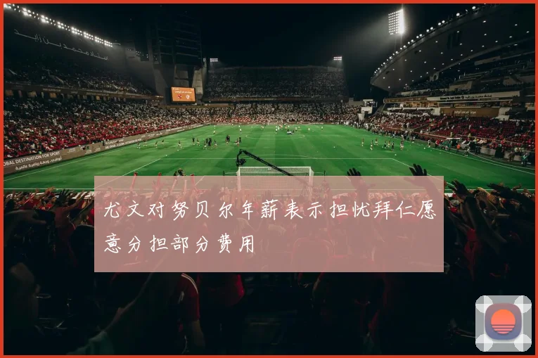 尤文对努贝尔年薪表示担忧拜仁愿意分担部分费用