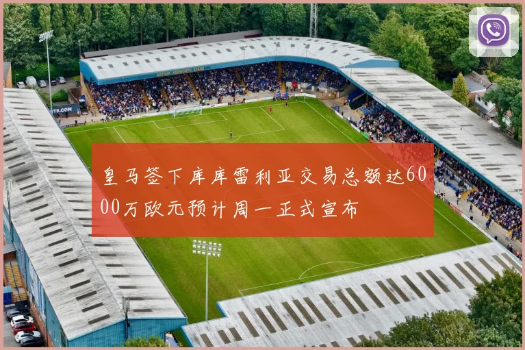 皇马签下库库雷利亚交易总额达6000万欧元预计周一正式宣布