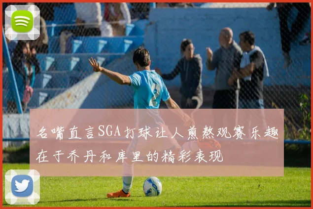 名嘴直言SGA打球让人煎熬观赛乐趣在于乔丹和库里的精彩表现