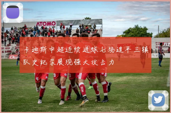 卡迪斯中超连续进球七场追平三镇队史纪录展现强大攻击力
