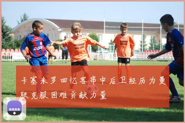 卡塞米罗回忆客串中后卫经历为曼联克服困难贡献力量