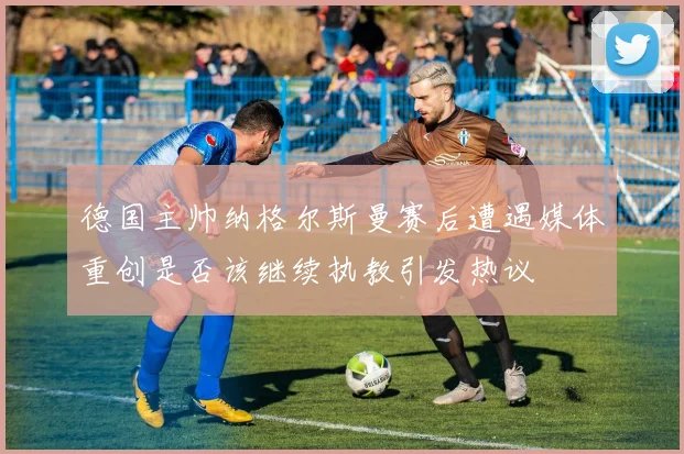 德国主帅纳格尔斯曼赛后遭遇媒体重创是否该继续执教引发热议