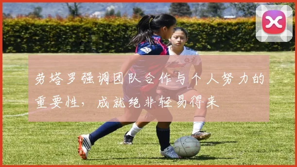 劳塔罗强调团队合作与个人努力的重要性，成就绝非轻易得来