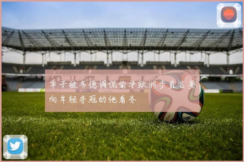 华子被韦德调侃偷学欧洲步直言要向年轻夺冠的他看齐