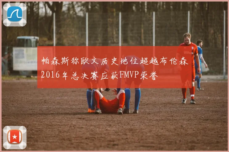 帕森斯称欧文历史地位超越布伦森2016年总决赛应获FMVP荣誉