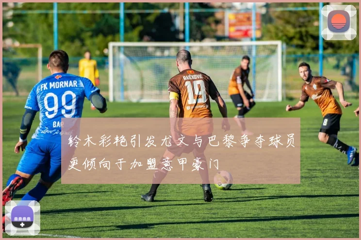 铃木彩艳引发尤文与巴黎争夺球员更倾向于加盟意甲豪门