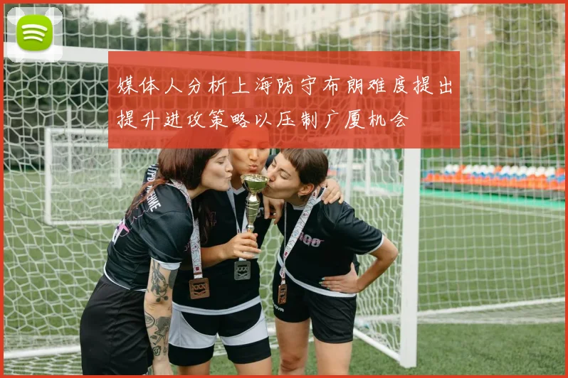 媒体人分析上海防守布朗难度提出提升进攻策略以压制广厦机会