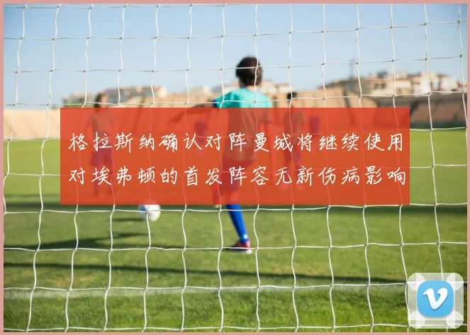 格拉斯纳确认对阵曼城将继续使用对埃弗顿的首发阵容无新伤病影响
