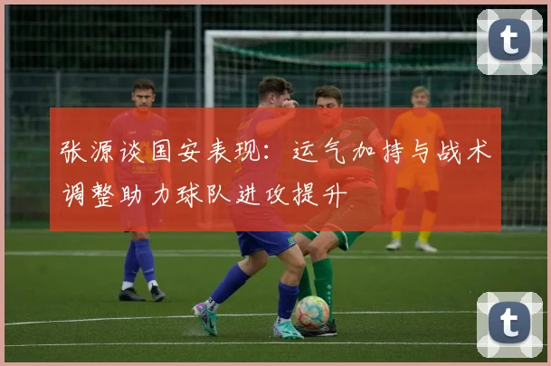 张源谈国安表现：运气加持与战术调整助力球队进攻提升