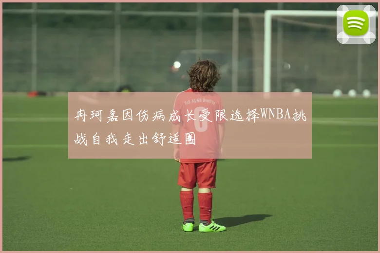 冉珂嘉因伤病成长受限选择WNBA挑战自我走出舒适圈