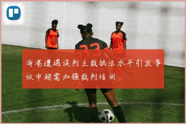 海港遭遇误判主裁执法水平引发争议中超需加强裁判培训