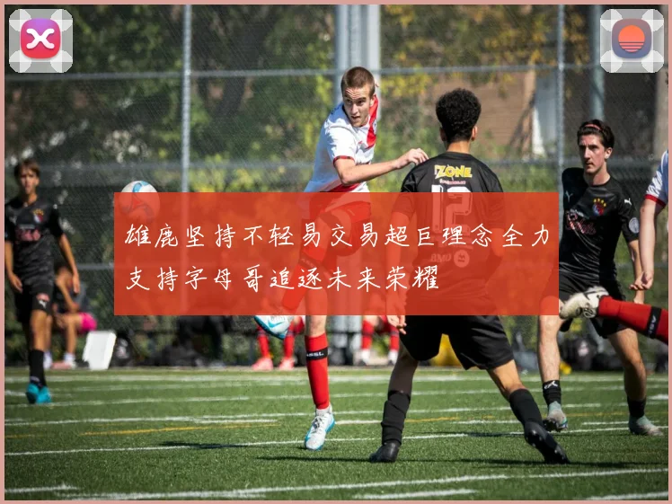 雄鹿坚持不轻易交易超巨理念全力支持字母哥追逐未来荣耀