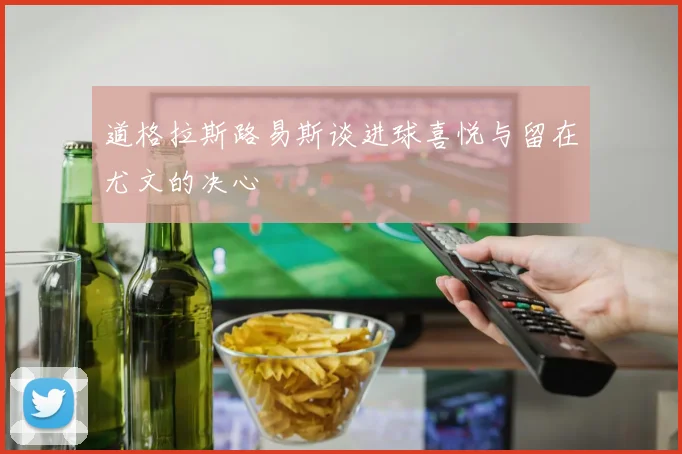 道格拉斯路易斯谈进球喜悦与留在尤文的决心