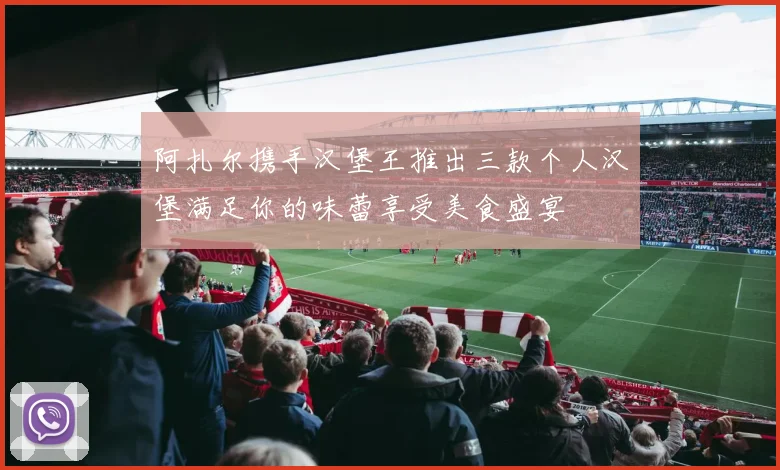 阿扎尔携手汉堡王推出三款个人汉堡满足你的味蕾享受美食盛宴