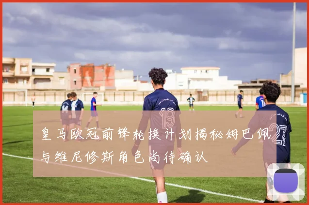 皇马欧冠前锋轮换计划揭秘姆巴佩与维尼修斯角色尚待确认