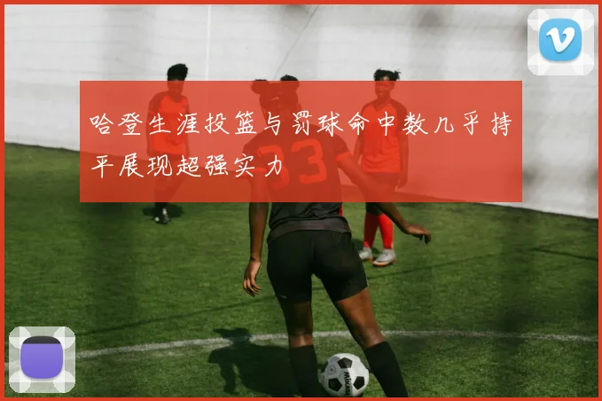 哈登生涯投篮与罚球命中数几乎持平展现超强实力