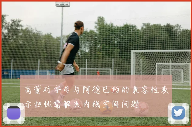高管对字母与阿德巴约的兼容性表示担忧需解决内线空间问题