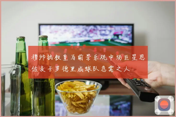 穆帅执教皇马前景乐观中场巨星恩佐麦卡罗德里成球队急需之人