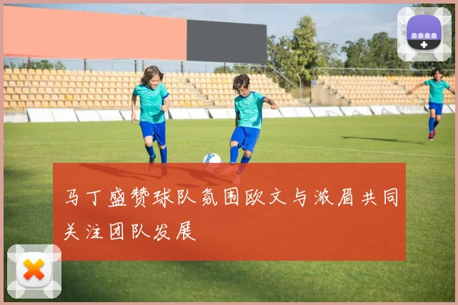 马丁盛赞球队氛围欧文与浓眉共同关注团队发展